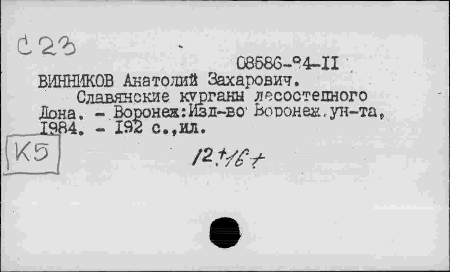 ﻿б
Û858G-O4-II ВИННИКОВ Анатолий Захарович.
Славянские курганы лесостепного Дона. - Воронеж : Изд-ве Во doh еж, ун-та г 1984. - 192 с.,ил.
И5	/2,W